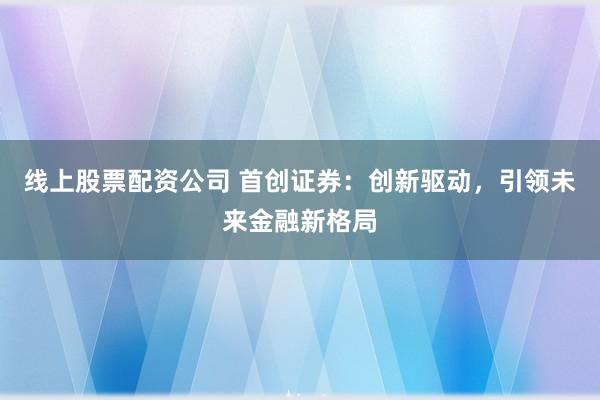 线上股票配资公司 首创证券：创新驱动，引领未来金融新格局