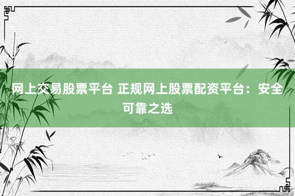 网上交易股票平台 正规网上股票配资平台：安全可靠之选