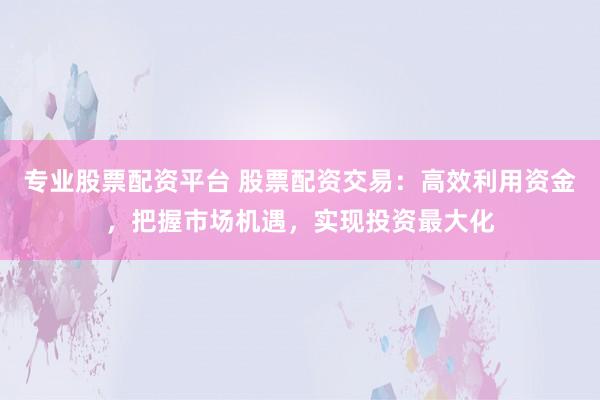 专业股票配资平台 股票配资交易：高效利用资金，把握市场机遇，实现投资最大化