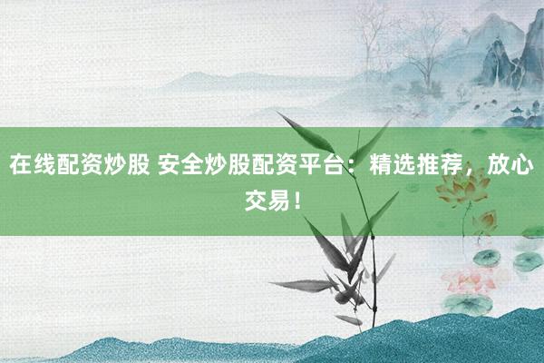在线配资炒股 安全炒股配资平台：精选推荐，放心交易！
