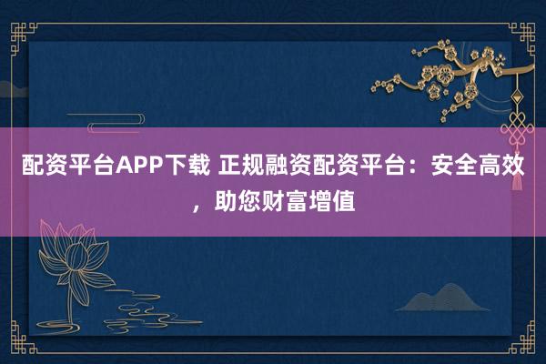 配资平台APP下载 正规融资配资平台：安全高效，助您财富增值
