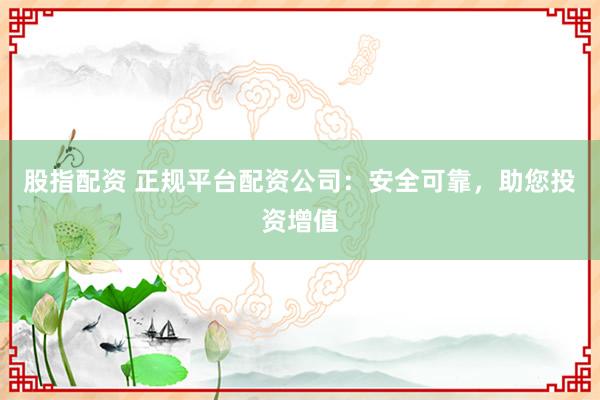 股指配资 正规平台配资公司：安全可靠，助您投资增值