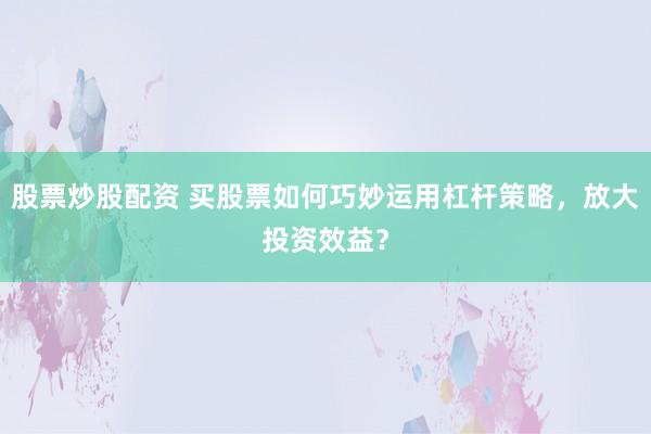 股票炒股配资 买股票如何巧妙运用杠杆策略，放大投资效益？