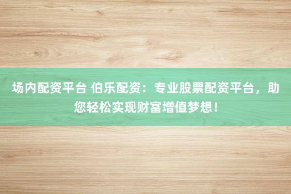 场内配资平台 伯乐配资：专业股票配资平台，助您轻松实现财富增值梦想！