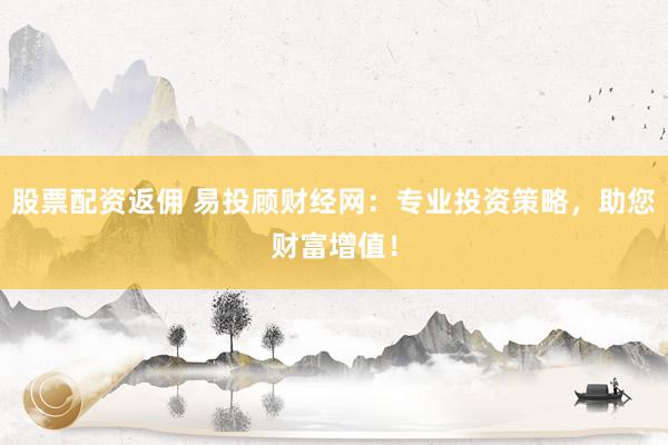 股票配资返佣 易投顾财经网：专业投资策略，助您财富增值！