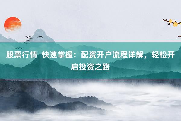 股票行情  快速掌握：配资开户流程详解，轻松开启投资之路