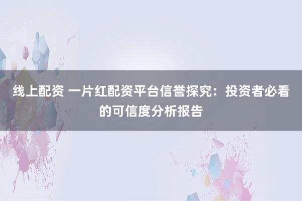线上配资 一片红配资平台信誉探究：投资者必看的可信度分析报告