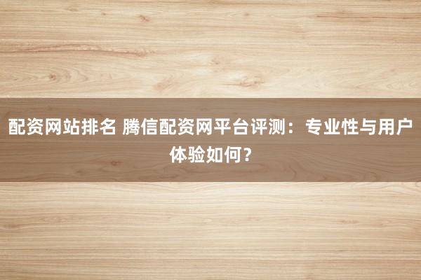 配资网站排名 腾信配资网平台评测：专业性与用户体验如何？