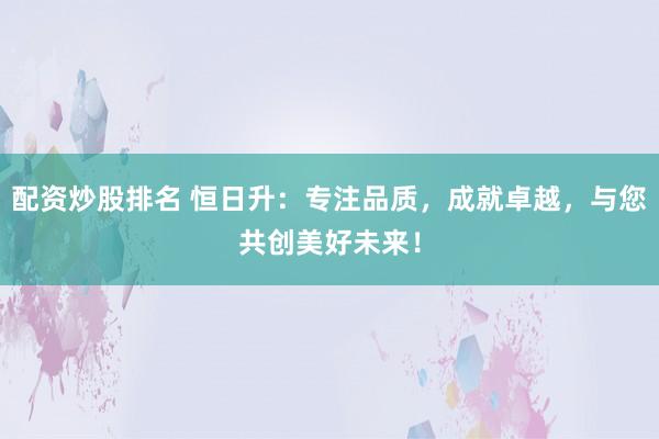 配资炒股排名 恒日升：专注品质，成就卓越，与您共创美好未来！