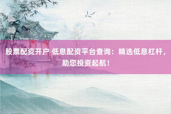 股票配资开户 低息配资平台查询：精选低息杠杆，助您投资起航！