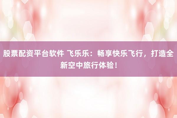 股票配资平台软件 飞乐乐：畅享快乐飞行，打造全新空中旅行体验！
