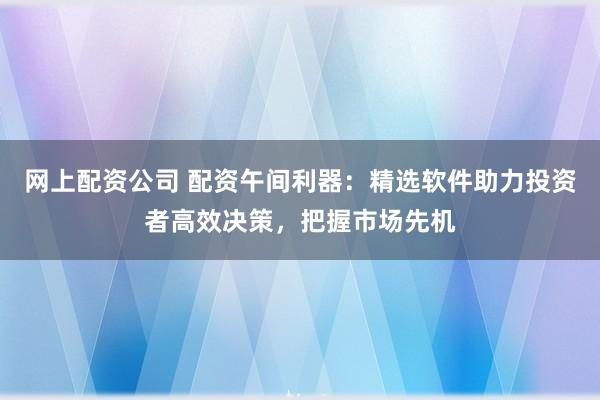 网上配资公司 配资午间利器：精选软件助力投资者高效决策，把握市场先机