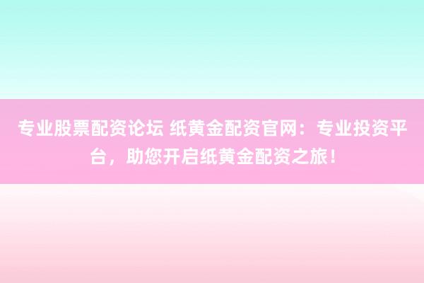 专业股票配资论坛 纸黄金配资官网：专业投资平台，助您开启纸黄金配资之旅！