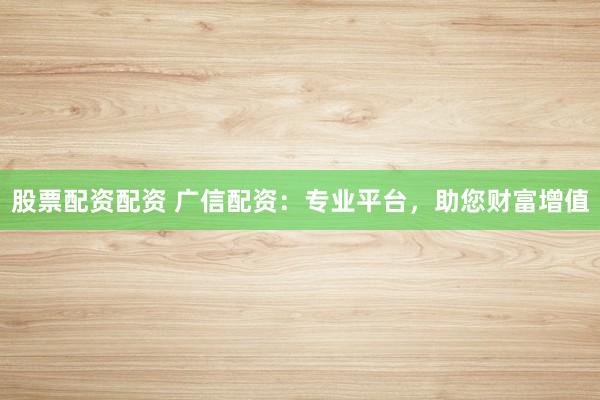 股票配资配资 广信配资：专业平台，助您财富增值
