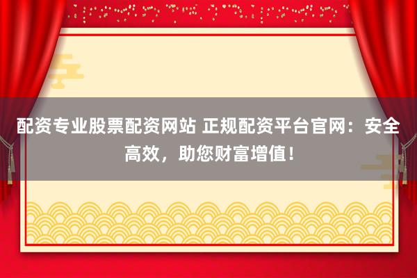 配资专业股票配资网站 正规配资平台官网：安全高效，助您财富增值！