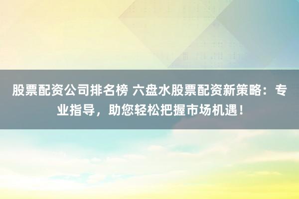 股票配资公司排名榜 六盘水股票配资新策略：专业指导，助您轻松把握市场机遇！