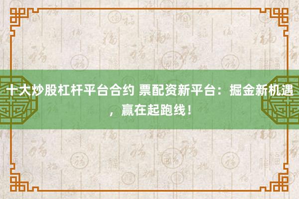 十大炒股杠杆平台合约 票配资新平台：掘金新机遇，赢在起跑线！
