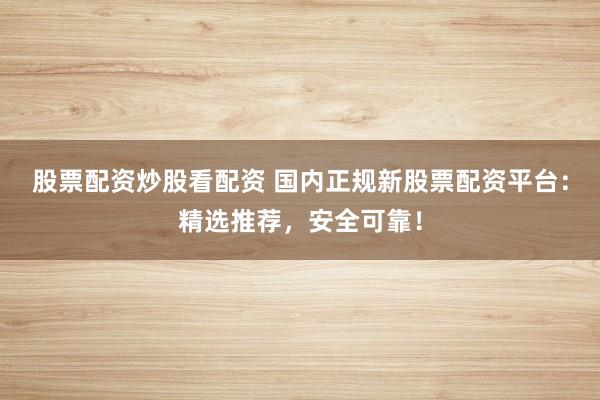 股票配资炒股看配资 国内正规新股票配资平台：精选推荐，安全可靠！