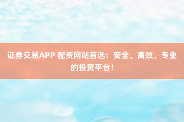 证券交易APP 配资网站首选：安全、高效、专业的投资平台！