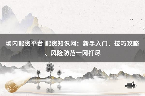 场内配资平台 配资知识网：新手入门、技巧攻略、风险防范一网打尽