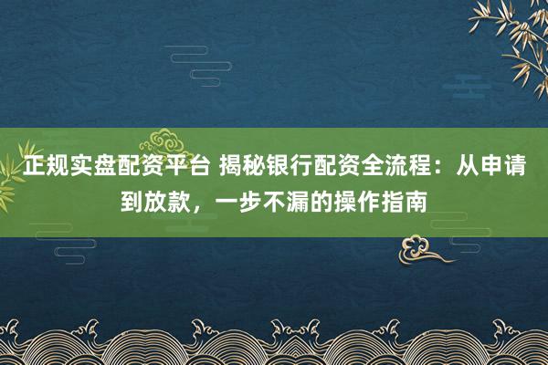 正规实盘配资平台 揭秘银行配资全流程：从申请到放款，一步不漏的操作指南