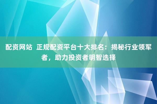 配资网站  正规配资平台十大排名：揭秘行业领军者，助力投资者明智选择