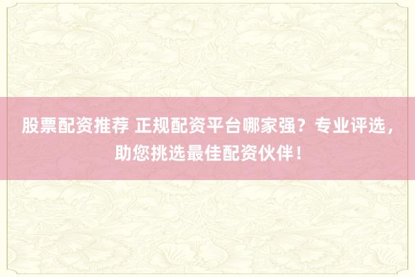 股票配资推荐 正规配资平台哪家强？专业评选，助您挑选最佳配资伙伴！