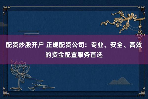 配资炒股开户 正规配资公司：专业、安全、高效的资金配置服务首选