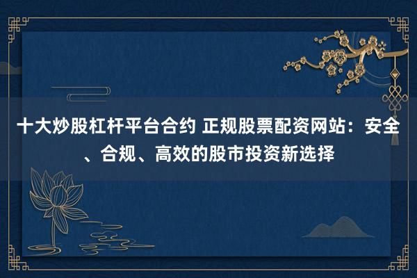 十大炒股杠杆平台合约 正规股票配资网站：安全、合规、高效的股市投资新选择