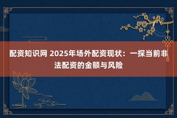 配资知识网 2025年场外配资现状：一探当前非法配资的金额与风险