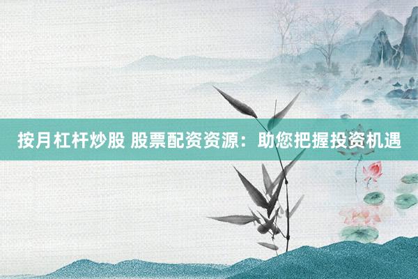 按月杠杆炒股 股票配资资源：助您把握投资机遇