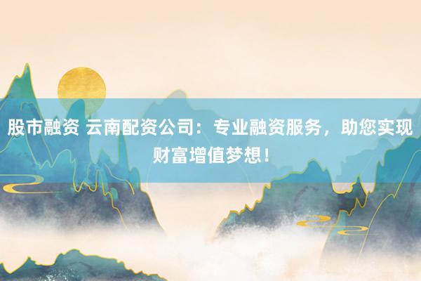 股市融资 云南配资公司：专业融资服务，助您实现财富增值梦想！