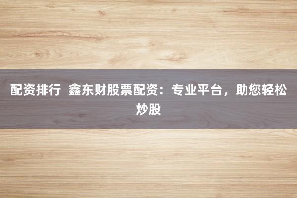 配资排行  鑫东财股票配资：专业平台，助您轻松炒股