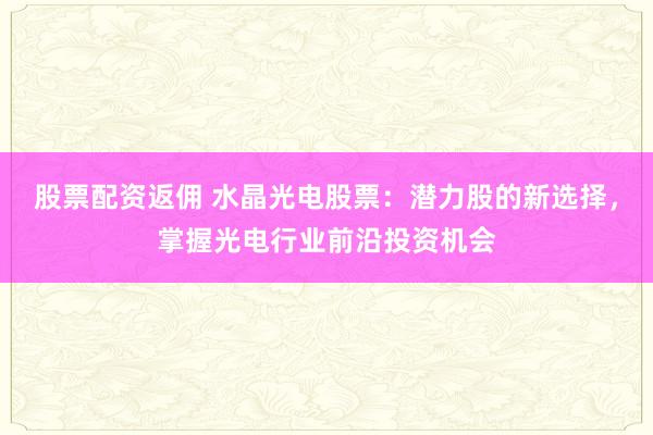 股票配资返佣 水晶光电股票：潜力股的新选择，掌握光电行业前沿投资机会