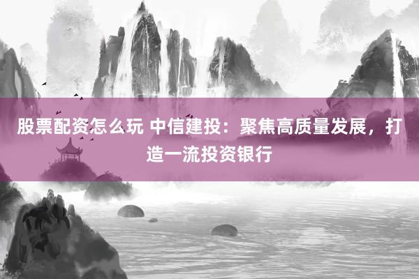 股票配资怎么玩 中信建投：聚焦高质量发展，打造一流投资银行