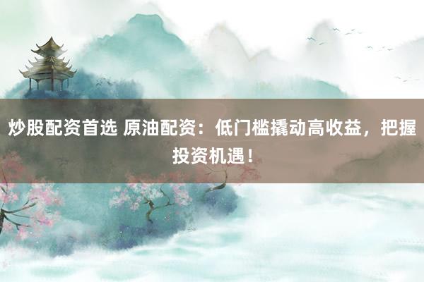 炒股配资首选 原油配资：低门槛撬动高收益，把握投资机遇！