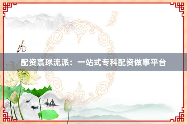配资寰球流派：一站式专科配资做事平台