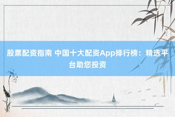 股票配资指南 中国十大配资App排行榜：精选平台助您投资
