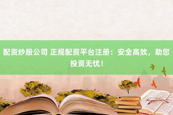 配资炒股公司 正规配资平台注册：安全高效，助您投资无忧！