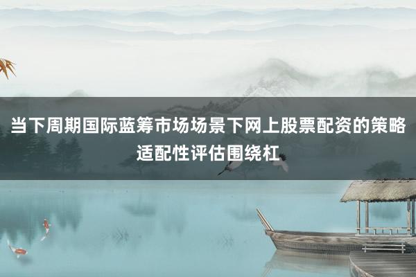 当下周期国际蓝筹市场场景下网上股票配资的策略适配性评估围绕杠