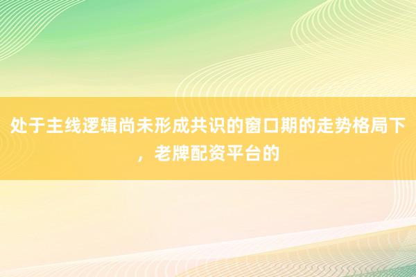 处于主线逻辑尚未形成共识的窗口期的走势格局下，老牌配资平台的