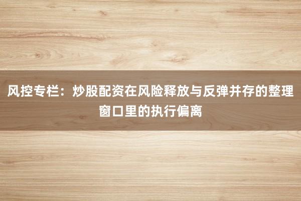 风控专栏：炒股配资在风险释放与反弹并存的整理窗口里的执行偏离