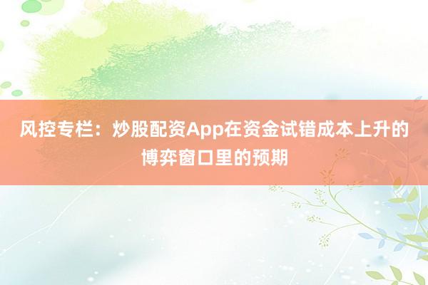 风控专栏：炒股配资App在资金试错成本上升的博弈窗口里的预期