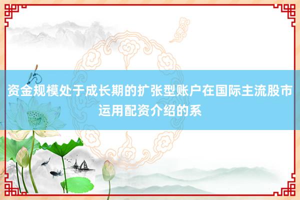 资金规模处于成长期的扩张型账户在国际主流股市运用配资介绍的系